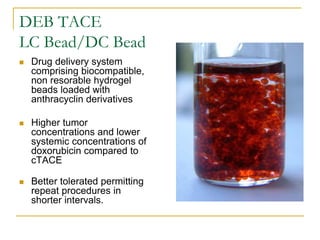 DEB TACE LC Bead/DC Bead 
Drug delivery system comprising biocompatible, non resorable hydrogel beads loaded with anthracyclin derivatives 
Higher tumor concentrations and lower systemic concentrations of doxorubicin compared to cTACE 
Better tolerated permitting repeat procedures in shorter intervals.  