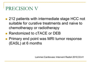 PRECISION V 
212 patients with intermediate stage HCC not suitable for curative treatments and naive to chemotherapy or radiotherapy 
Randomized to cTACE or DEB 
Primary end point was MRI tumor response (EASL) at 6 months 
Lammer.Cardiovasc Intervent Radiol 2010;33:41  