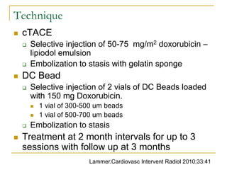 Technique 
cTACE 
Selective injection of 50-75 mg/m2 doxorubicin – lipiodol emulsion 
Embolization to stasis with gelatin sponge 
DC Bead 
Selective injection of 2 vials of DC Beads loaded with 150 mg Doxorubicin. 
1 vial of 300-500 um beads 
1 vial of 500-700 um beads 
Embolization to stasis 
Treatment at 2 month intervals for up to 3 sessions with follow up at 3 months 
Lammer.Cardiovasc Intervent Radiol 2010;33:41  