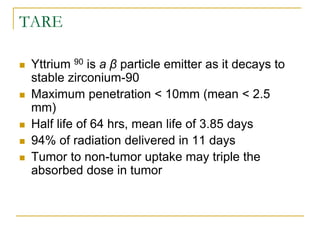 TARE 
Yttrium 90 is a β particle emitter as it decays to stable zirconium-90 
Maximum penetration < 10mm (mean < 2.5 mm) 
Half life of 64 hrs, mean life of 3.85 days 
94% of radiation delivered in 11 days 
Tumor to non-tumor uptake may triple the absorbed dose in tumor  