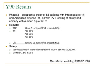 Y90 Results 
Phase 2 – prospective study of 52 patients with Intermediate (17) and Advanced disease (35) all with PVT looking at safety and efficacy with a mean fup of 36 m 
Results: 
TTP 11m ( 7 vs 13 m if PVT present (NS)) 
TR CR 10% 
OR 40% 
DC 79% 
OS 15m (13 vs 18m if PVT present (NS)) 
Safety 
Various grades of liver decompensation in 35% at 6 m (TACE 20%) 
Mortality 3.8% at 90 d 
Mazzaferro.Hepatology 2013:57:1826  