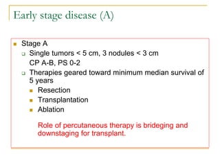 Early stage disease (A) 
Stage A 
Single tumors < 5 cm, 3 nodules < 3 cm 
CP A-B, PS 0-2 
Therapies geared toward minimum median survival of 5 years 
Resection 
Transplantation 
Ablation Role of percutaneous therapy is brideging and downstaging for transplant.  