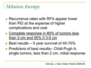 Ablation therapy 
Recurrence rates with RFA appear lower than PEI at the expense of higher complications and cost 
Complete response in 80% of tumors less than 3 cm and 50% if 3-5 cm 
Best results – 5 year survival of 40-70% 
Predictors of best results– Child-Pugh A, single tumors, less than 2 cm, initial response 
Gervais. J Vasc Inaterv Radiol 2009;20.  