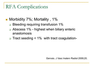 RFA Complications 
Morbidity 7%; Mortality , 1% 
Bleeding requiring transfusion 1% 
Abscess 1% - highest when biliary enteric anastomosis 
Tract seeding < 1% with tract coagulation- 
Gervais. J Vasc Inaterv Radiol 2009;20.  