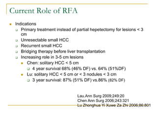 Current Role of RFA 
Indications 
Primary treatment instead of partial hepetectomy for lesions < 3 cm 
Unresectable small HCC 
Recurrent small HCC 
Bridging therapy before liver transplantation 
Increasing role in 3-5 cm lesions 
Chen: solitary HCC < 5 cm 
4 year survival 68% (46% DF) vs. 64% (51%DF) 
Lu: solitary HCC < 5 cm or < 3 nodules < 3 cm 
3 year survival: 87% (51% DF) vs.86% (82% DF) 
Lau.Ann Surg 2009;249:20 Chen Ann Surg 2006;243:321 Lu Zhonghua Yi Xuwe Za Zhi 2006;86:801  