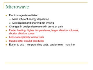 Microwave 
Electromagnetic radiation 
More efficient energy deposition 
Desiccation and charring not limiting 
Changes in design decrease skin burns or pain 
Faster heating, higher temperatures, larger ablation volumes, shorter ablation zones 
Less susceptibility to heat sink 
Maybe safer around bile ducts 
Easier to use – no grounding pads, easier to run machine  