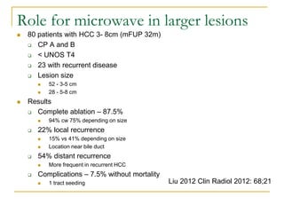 80 patients with HCC 3- 8cm (mFUP 32m) 
CP A and B 
< UNOS T4 
23 with recurrent disease 
Lesion size 
52 - 3-5 cm 
28 - 5-8 cm 
Results 
Complete ablation – 87.5% 
94% cw 75% depending on size 
22% local recurrence 
15% vs 41% depending on size 
Location near bile duct 
54% distant recurrence 
More frequent in recurrent HCC 
Complications – 7.5% without mortality 
1 tract seeding 
Liu 2012 Clin Radiol 2012: 68;21 
Role for microwave in larger lesions  