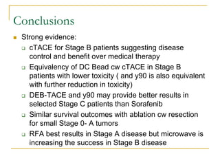 Conclusions 
Strong evidence: 
cTACE for Stage B patients suggesting disease control and benefit over medical therapy 
Equivalency of DC Bead cw cTACE in Stage B patients with lower toxicity ( and y90 is also equivalent with further reduction in toxicity) 
DEB-TACE and y90 may provide better results in selected Stage C patients than Sorafenib 
Similar survival outcomes with ablation cw resection for small Stage 0- A tumors 
RFA best results in Stage A disease but microwave is increasing the success in Stage B disease 