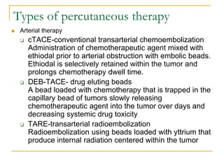 Types of percutaneous therapy 
Arterial therapy 
cTACE-conventional transarterial chemoembolization Administration of chemotherapeutic agent mixed with ethiodal prior to arterial obstruction with embolic beads. Ethiodal is selectively retained within the tumor and prolongs chemotherapy dwell time. 
DEB-TACE- drug eluting beads A bead loaded with chemotherapy that is trapped in the capillary bead of tumors slowly releasing chemotherapeutic agent into the tumor over days and decreasing systemic drug toxicity 
TARE-transarterial radioembolization Radioembolization using beads loaded with yttrium that produce internal radiation centered within the tumor  