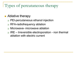 Types of percutaneous therapy 
Ablative therapy 
PEI-percutaneous ethanol injection 
RFA-radiofrequency ablation 
Microwave- microwave ablation 
IRE – Irreversible electroporation - non thermal ablation with electric current 
 