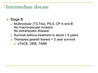 Intermediate disease 
Stage B 
Multinodular (T3,T4a), PS 0, CP A and B No macrovascular invasion No extrahepatic disease 
Survival without treatment is about 1.5 years 
Therapies geared toward > 2 year survival 
cTACE, DEB, TARE 
 