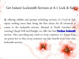 Get Instant Locksmith Services at A-1 Lock & Safe 
By offering reliable and prompt unlocking services, A-1 Lock & Safe 
expect nothing more than being the first choice for all whenever it 
comes to the locksmith services. Situated in North Carolina and 
covering Chapel Hill and Raleigh, we offer the best Durham locksmith 
services. Also, providing easy reach to every customer, we always keep 
our prices low so that, every customer can take benefit of our first class 
locksmith services. 
 