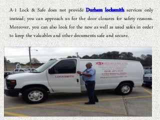 A-1 Lock & Safe does not provide Durham locksmith services only 
instead; you can approach us for the door closures for safety reasons. 
Moreover, you can also look for the new as well as used safes in order 
to keep the valuables and other documents safe and secure. 
 