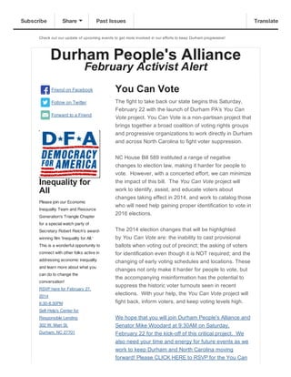 Subscribe

Share

Past Issues

Check  out  our  update  of  upcoming  events  to  get  more  involved  in  our  efforts  to  keep  Durham  progressive!

Durham  People's  Alliance
February  Activist  Alert

Friend  on  Facebook

You  Can  Vote

Follow  on  Twitter

The  fight  to  take  back  our  state  begins  this  Saturday,
February  22  with  the  launch  of  Durham  PA’s  You  Can

Forward  to  a  Friend

Vote  project.  You  Can  Vote  is  a  non-­partisan  project  that
brings  together  a  broad  coalition  of  voting  rights  groups
and  progressive  organizations  to  work  directly  in  Durham
and  across  North  Carolina  to  fight  voter  suppression.

Inequality  for
All
Please join our Economic
Inequality Team and Resource
Generation's Triangle Chapter

NC  House  Bill  589  instituted  a  range  of  negative
changes  to  election  law,  making  it  harder  for  people  to
vote.    However,  with  a  concerted  effort,  we  can  minimize
the  impact  of  this  bill.    The  You  Can  Vote  project  will
work  to  identify,  assist,  and  educate  voters  about
changes  taking  effect  in  2014,  and  work  to  catalog  those
who  will  need  help  gaining  proper  identification  to  vote  in
2016  elections.  

for a special watch party of
Secretary Robert Reich's awardwinning film 'Inequality for All.'
This is a wonderful opportunity to
connect with other folks active in
addressing economic inequality
and learn more about what you
can do to change the
conversation!
RSVP here for February 27,
2014
6:30-8:30PM

The  2014  election  changes  that  will  be  highlighted
by  You  Can  Vote  are:  the  inability  to  cast  provisional
ballots  when  voting  out  of  precinct;;  the  asking  of  voters
for  identification  even  though  it  is  NOT  required;;  and  the
changing  of  early  voting  schedules  and  locations.  These
changes  not  only  make  it  harder  for  people  to  vote,  but
the  accompanying  misinformation  has  the  potential  to
suppress  the  historic  voter  turnouts  seen  in  recent
elections.    With  your  help,  the  You  Can  Vote  project  will
fight  back,  inform  voters,  and  keep  voting  levels  high.

Self-Help's Center for
Responsible Lending

We  hope  that  you  will  join  Durham  People's  Alliance  and

302 W. Main St.

Senator  Mike  Woodard  at  9:30AM  on  Saturday,
February  22  for  the  kick-­off  of  this  critical  project.    We
also  need  your  time  and  energy  for  future  events  as  we
work  to  keep  Durham  and  North  Carolina  moving

Durham, NC 27701

forward!  Please  CLICK  HERE  to  RSVP  for  the  You  Can

Translate

 
