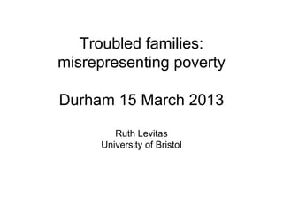 Troubled families:
misrepresenting poverty

Durham 15 March 2013

        Ruth Levitas
     University of Bristol
 