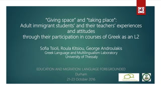 “Giving space” and “taking place”:
Adult immigrant students’ and their teachers’ experiences
and attitudes
through their participation in courses of Greek as an L2
Sofia Tsioli, Roula Kitsiou, George Androulakis
Greek Language and Multilingualism Laboratory
University of Thessaly
EDUCATION AND MIGRATION: LANGUAGE FOREGROUNDED
Durham
21-23 October 2016
 