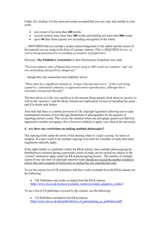 Under 'fair dealing' it is has been previously accepted that you can copy and include in your
work:
 one extract of no more than 400 words;
 several extracts none more than 300 words and totalling not more than 800 words;
 up to 40 lines from a poem, not exceeding one-quarter of the whole.
.... PROVIDED that you include a proper acknowledgement of the author and the source of
the material you are using in the form of a proper citation. (This is REQUIRED by law, as
well as being good practice in avoiding accusations of plagiarism!)
However, The Publishers Association in their Permissions Guidelines now state:
"Previous industry rules of thumb that extracts of up to 400 words are somehow ‘safe’ are
now misleading and positively dangerous."
... though they also somewhat more helpfully advise:
"There must be a significant element of “actual criticism and review” of the work being
copied (i.e. substantial comment, as opposed to mere reproduction), although this is
sometimes interpreted liberally;"
The best advice is to be very careful as to the amount being quoted, think about its 'quality' as
well as the "quantity," and the likely commercial implications (if any) of including the quote -
and if in doubt seek further
Also note that there is a similar provision in UK copyright legislation allowing you to copy
insubstantial amounts of text (but not illustrations or photographs) for the purpose of
reporting current events. This covers the situation when one newspaper quotes text that first
appeared in another newspaper, this is however unlikely to apply very often at the university.
4. Are there any restrictions on making multiple photocopies?
The copying limits under the terms of fair dealing relate to ‘single copying’ by tutors or
students. If a tutor wants to do multiple copying of an item for a module of study then more
regulations naturally apply.
If the rights holder is a publisher within the CLA scheme, then multiple photocopying for
distribution to students during a particular course of study can be carried out subject to the
‘normal’ limitations apply under the CLA photocopying licence. The number of multiple
copies of any one item of copyright material made should not exceed the number needed to
ensure that each recipient of instruction or student has one reproduction only.
To see the current list of UK publishers and their works excluded from the CLA scheme see
the following:
 UK Publishers and works excluded from the CLA scheme
(http://www.cla.co.uk/licences/excluded_works/excluded_categories_works/)
To see a list of US publishers covered by the scheme, see the following:
 US Publishers included in the CLA scheme
(http://www.cla.co.uk/data/pdfs/nhs/list_of_participating_us_publishers.pdf)
 
