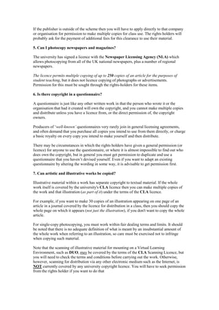 If the publisher is outside of the scheme then you will have to apply directly to that company
or organisation for permission to make multiple copies for class use. The rights holders will
probably ask for the payment of additional fees for this clearance to use their material.
5. Can I photocopy newspapers and magazines?
The university has signed a licence with the Newspaper Licensing Agency (NLA) which
allows photocopying from all of the UK national newspapers, plus a number of regional
newspapers.
The licence permits multiple copying of up to 250 copies of an article for the purposes of
student teaching, but it does not licence copying of photographs or advertisements.
Permission for this must be sought through the rights-holders for these items.
6. Is there copyright in a questionnaire?
A questionnaire is just like any other written work in that the person who wrote it or the
organisation that had it created will own the copyright, and you cannot make multiple copies
and distribute unless you have a licence from, or the direct permission of, the copyright
owners.
Producers of ‘well-known’ questionnaires very rarely join in general licensing agreements,
and often demand that you purchase all copies you intend to use from them directly, or charge
a basic royalty on every copy you intend to make yourself and then distribute.
There may be circumstances in which the rights holders have given a general permission (or
licence) for anyone to use the questionnaire, or where it is almost impossible to find out who
does own the copyright, but in general you must get permission to duplicate and use a
questionnaire that you haven’t devised yourself. Even if you want to adapt an existing
questionnaire by altering the wording in some way, it is advisable to get permission first.
7. Can artistic and illustrative works be copied?
Illustrative material within a work has separate copyright to textual material. If the whole
work itself is covered by the university's CLA licence then you can make multiple copies of
the work and that illustration (as part of it) under the terms of the CLA licence.
For example, if you want to make 30 copies of an illustration appearing on one page of an
article in a journal covered by the licence for distribution in a class, then you should copy the
whole page on which it appears (not just the illustration), if you don't want to copy the whole
article.
For single-copy photocopying, you must work within fair dealing terms and limits. It should
be noted that there is no adequate definition of what is meant by an insubstantial amount of
the whole work when referring to an illustration, so care must be exercised not to infringe
when copying such material.
Note that the scanning of illustrative material for mounting on a Virtual Learning
Environment, such as DUO, may be covered by the terms of the CLA Scanning Licence, but
you will need to check the terms and conditions before carrying out the work. Otherwise,
however, scanning for distribution via any other electronic medium such as the Internet, is
NOT currently covered by any university copyright licence. You will have to seek permission
from the rights holder if you want to do that
 