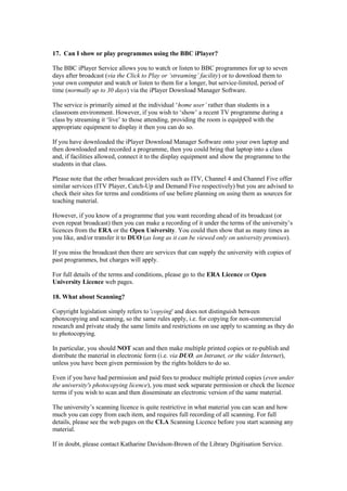 17. Can I show or play programmes using the BBC iPlayer?
The BBC iPlayer Service allows you to watch or listen to BBC programmes for up to seven
days after broadcast (via the Click to Play or ‘streaming’ facility) or to download them to
your own computer and watch or listen to them for a longer, but service-limited, period of
time (normally up to 30 days) via the iPlayer Download Manager Software.
The service is primarily aimed at the individual ‘home user’ rather than students in a
classroom environment. However, if you wish to ‘show’ a recent TV programme during a
class by streaming it ‘live’ to those attending, providing the room is equipped with the
appropriate equipment to display it then you can do so.
If you have downloaded the iPlayer Download Manager Software onto your own laptop and
then downloaded and recorded a programme, then you could bring that laptop into a class
and, if facilities allowed, connect it to the display equipment and show the programme to the
students in that class.
Please note that the other broadcast providers such as ITV, Channel 4 and Channel Five offer
similar services (ITV Player, Catch-Up and Demand Five respectively) but you are advised to
check their sites for terms and conditions of use before planning on using them as sources for
teaching material.
However, if you know of a programme that you want recording ahead of its broadcast (or
even repeat broadcast) then you can make a recording of it under the terms of the university’s
licences from the ERA or the Open University. You could then show that as many times as
you like, and/or transfer it to DUO (as long as it can be viewed only on university premises).
If you miss the broadcast then there are services that can supply the university with copies of
past programmes, but charges will apply.
For full details of the terms and conditions, please go to the ERA Licence or Open
University Licence web pages.
18. What about Scanning?
Copyright legislation simply refers to 'copying' and does not distinguish between
photocopying and scanning, so the same rules apply, i.e. for copying for non-commercial
research and private study the same limits and restrictions on use apply to scanning as they do
to photocopying.
In particular, you should NOT scan and then make multiple printed copies or re-publish and
distribute the material in electronic form (i.e. via DUO, an Intranet, or the wider Internet),
unless you have been given permission by the rights holders to do so.
Even if you have had permission and paid fees to produce multiple printed copies (even under
the university's photocopying licence), you must seek separate permission or check the licence
terms if you wish to scan and then disseminate an electronic version of the same material.
The university’s scanning licence is quite restrictive in what material you can scan and how
much you can copy from each item, and requires full recording of all scanning. For full
details, please see the web pages on the CLA Scanning Licence before you start scanning any
material.
If in doubt, please contact Katharine Davidson-Brown of the Library Digitisation Service.
 