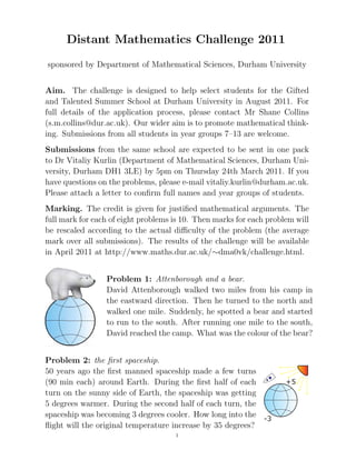 Distant Mathematics Challenge 2011
sponsored by Department of Mathematical Sciences, Durham University


Aim. The challenge is designed to help select students for the Gifted
and Talented Summer School at Durham University in August 2011. For
full details of the application process, please contact Mr Shane Collins
(s.m.collins@dur.ac.uk). Our wider aim is to promote mathematical think-
ing. Submissions from all students in year groups 7–13 are welcome.
Submissions from the same school are expected to be sent in one pack
to Dr Vitaliy Kurlin (Department of Mathematical Sciences, Durham Uni-
versity, Durham DH1 3LE) by 5pm on Thursday 24th March 2011. If you
have questions on the problems, please e-mail vitaliy.kurlin@durham.ac.uk.
Please attach a letter to conﬁrm full names and year groups of students.
Marking. The credit is given for justiﬁed mathematical arguments. The
full mark for each of eight problems is 10. Then marks for each problem will
be rescaled according to the actual diﬃculty of the problem (the average
mark over all submissions). The results of the challenge will be available
in April 2011 at http://www.maths.dur.ac.uk/∼dma0vk/challenge.html.


                 Problem 1: Attenborough and a bear.
                 David Attenborough walked two miles from his camp in
                 the eastward direction. Then he turned to the north and
                 walked one mile. Suddenly, he spotted a bear and started
                 to run to the south. After running one mile to the south,
                 David reached the camp. What was the colour of the bear?


Problem 2: the ﬁrst spaceship.
50 years ago the ﬁrst manned spaceship made a few turns
(90 min each) around Earth. During the ﬁrst half of each
turn on the sunny side of Earth, the spaceship was getting
5 degrees warmer. During the second half of each turn, the
spaceship was becoming 3 degrees cooler. How long into the
ﬂight will the original temperature increase by 35 degrees?
                                     1
 