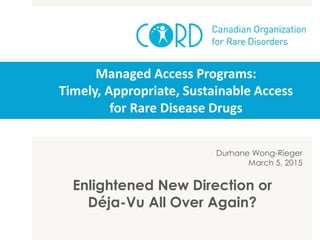 Managed Access Programs:
Timely, Appropriate, Sustainable Access
for Rare Disease Drugs
Durhane Wong-Rieger
March 5, 2015
Enlightened New Direction or
Déja-Vu All Over Again?
 