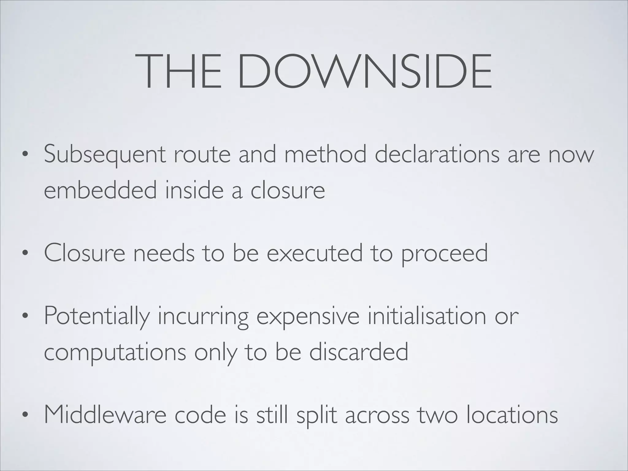 THE DOWNSIDE
•

Subsequent route and method declarations are now
embedded inside a closure	


•

Closure needs to be executed to proceed	


•

Potentially incurring expensive initialisation or
computations only to be discarded	


•

Middleware code is still split across two locations

 