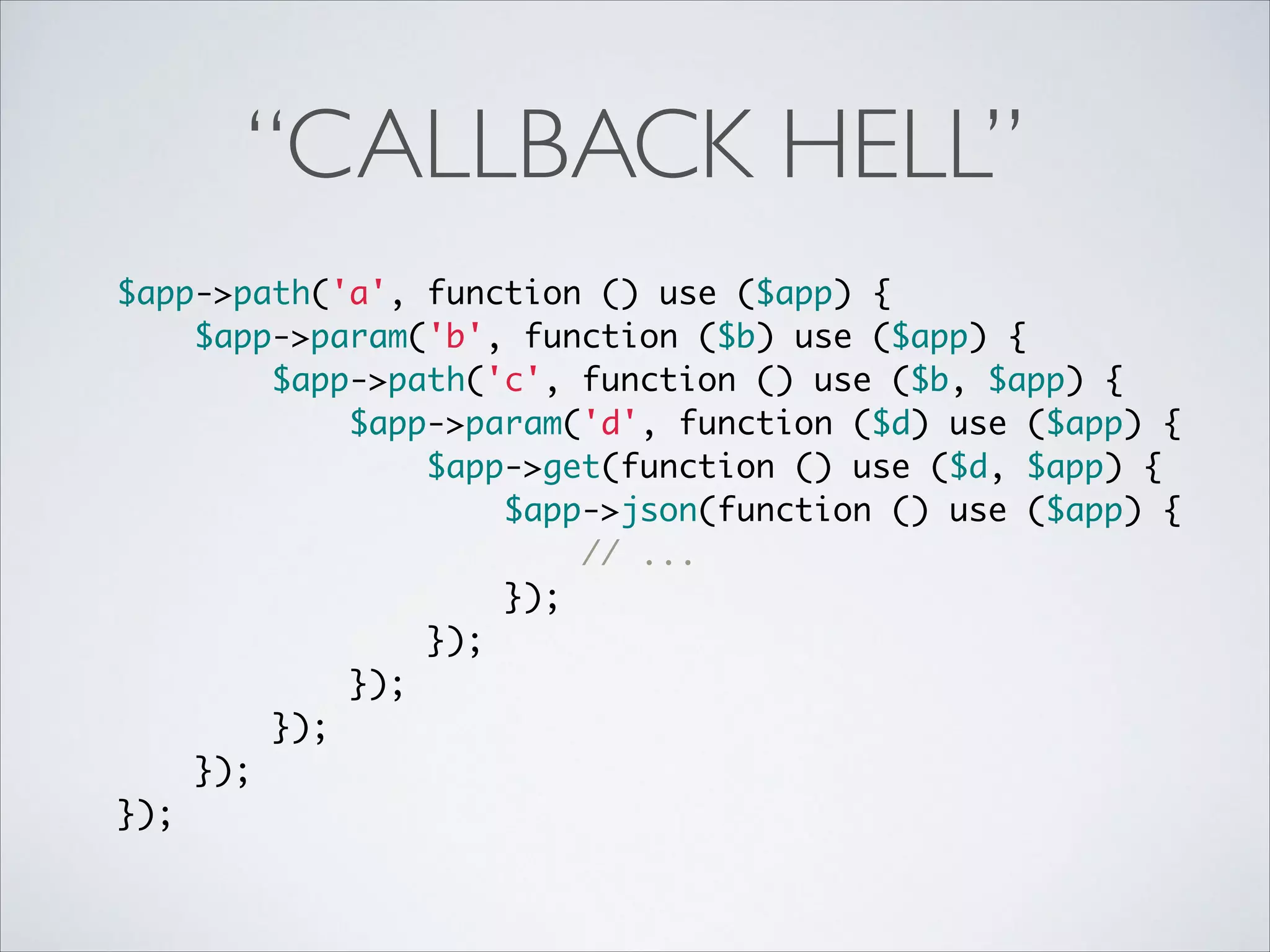 “CALLBACK HELL”
$app->path('a', function () use ($app) {	
$app->param('b', function ($b) use ($app) {	
$app->path('c', function () use ($b, $app) {	
$app->param('d', function ($d) use ($app) {	
$app->get(function () use ($d, $app) {	
$app->json(function () use ($app) {	
// ...	
});	
});	
});	
});	
});	
});	

 