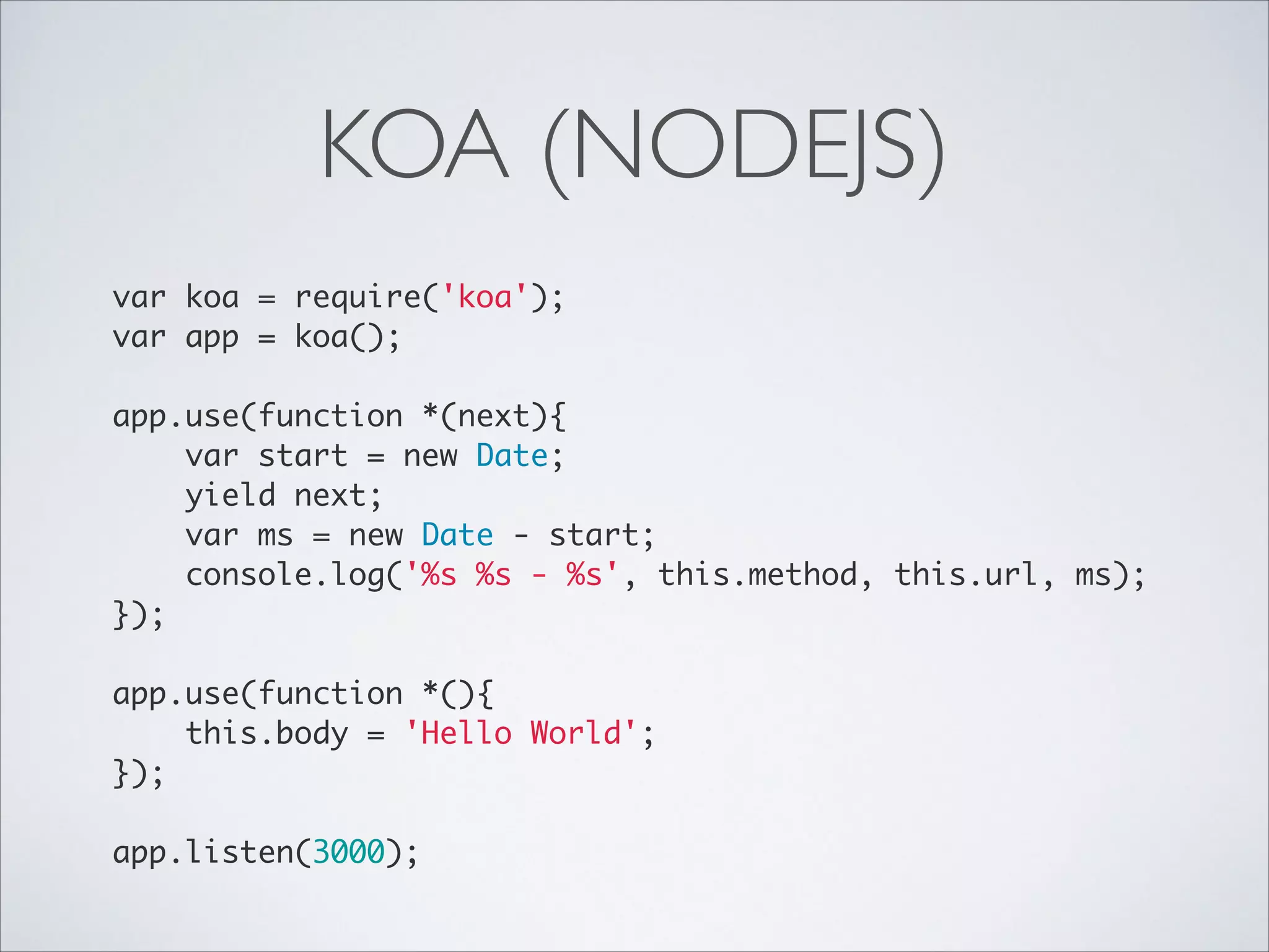 KOA (NODEJS)
var koa = require('koa');	
var app = koa();	

!
app.use(function *(next){	
var start = new Date;	
yield next;	
var ms = new Date - start;	
console.log('%s %s - %s', this.method, this.url, ms);	
});	

!
app.use(function *(){	
this.body = 'Hello World';	
});	

!
app.listen(3000);

 