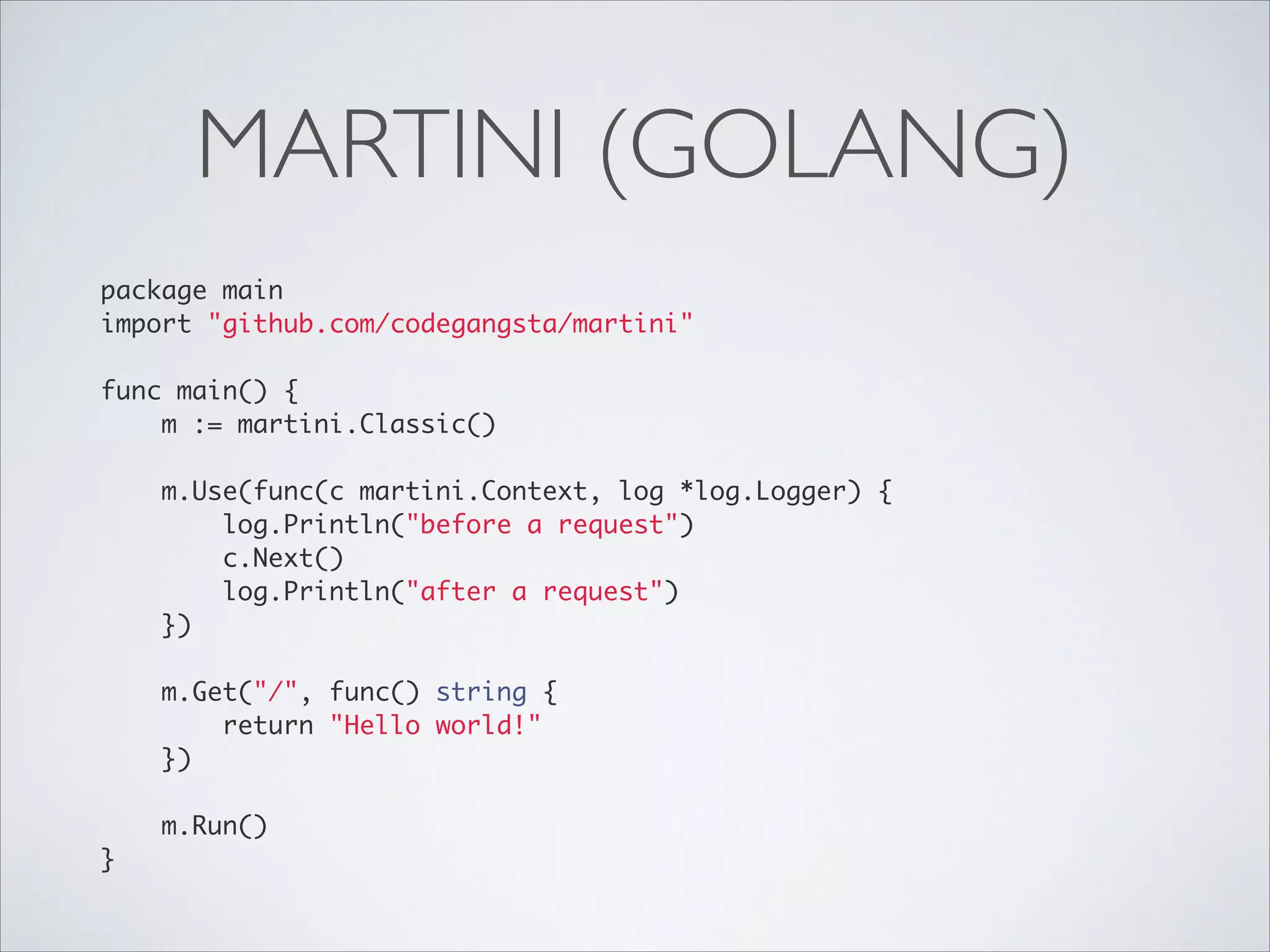 MARTINI (GOLANG)
package main	
import "github.com/codegangsta/martini"	

!
func main() {	
m := martini.Classic()	

!
m.Use(func(c martini.Context, log *log.Logger) {	
log.Println("before a request")	
c.Next()	
log.Println("after a request")	
})	

!
m.Get("/", func() string {	
return "Hello world!"	
})	

!
m.Run()	
}

 