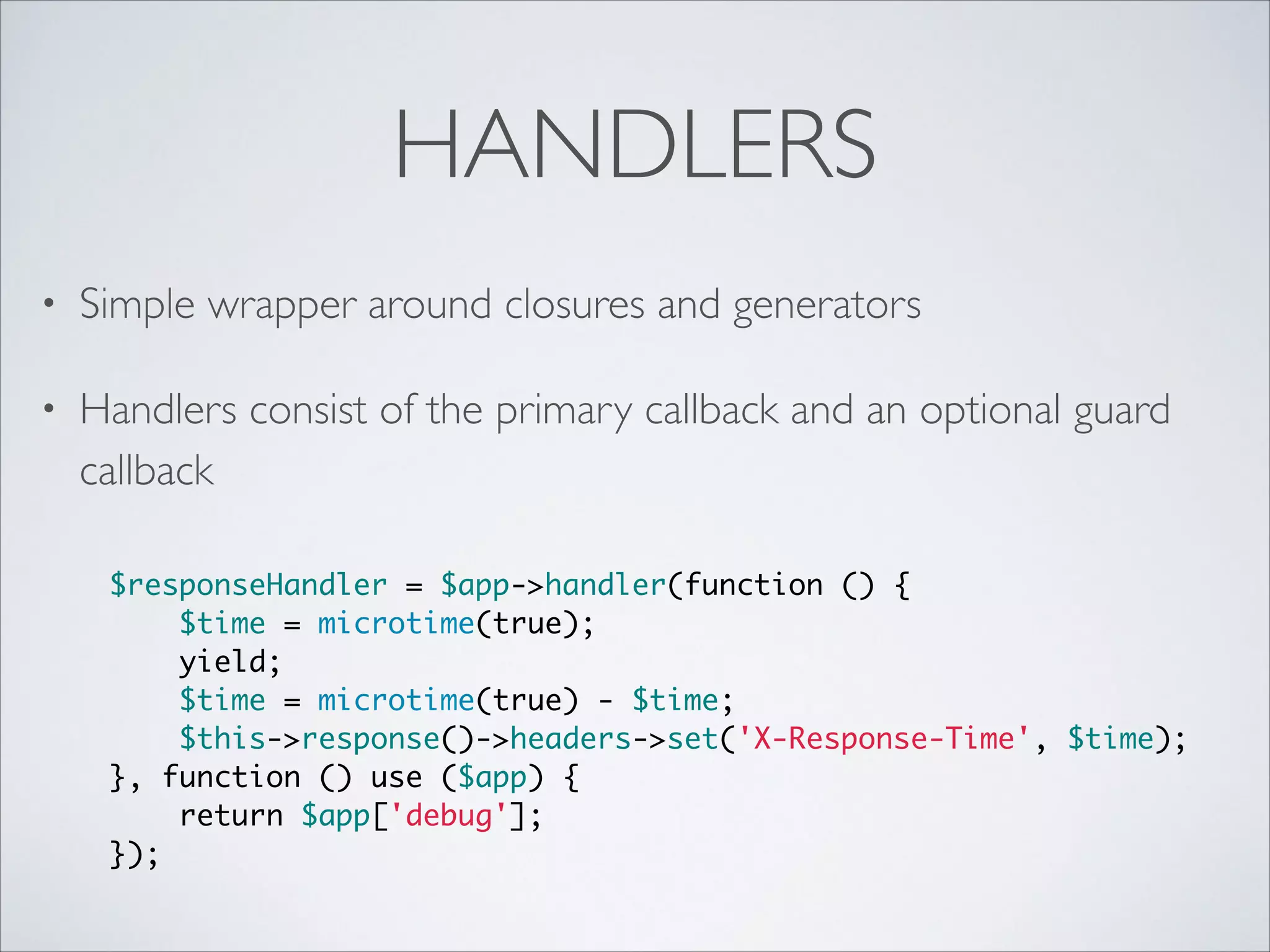 HANDLERS
•

Simple wrapper around closures and generators	


•

Handlers consist of the primary callback and an optional guard
callback 
$responseHandler = $app->handler(function () {	
$time = microtime(true);	
yield;	
$time = microtime(true) - $time;	
$this->response()->headers->set('X-Response-Time', $time);	
}, function () use ($app) {	
return $app['debug'];	
});

 