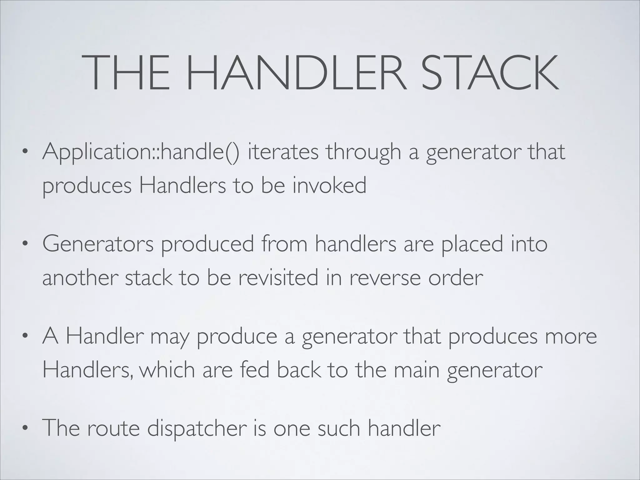 THE HANDLER STACK
•

Application::handle() iterates through a generator that
produces Handlers to be invoked	


•

Generators produced from handlers are placed into
another stack to be revisited in reverse order	


•

A Handler may produce a generator that produces more
Handlers, which are fed back to the main generator	


•

The route dispatcher is one such handler

 