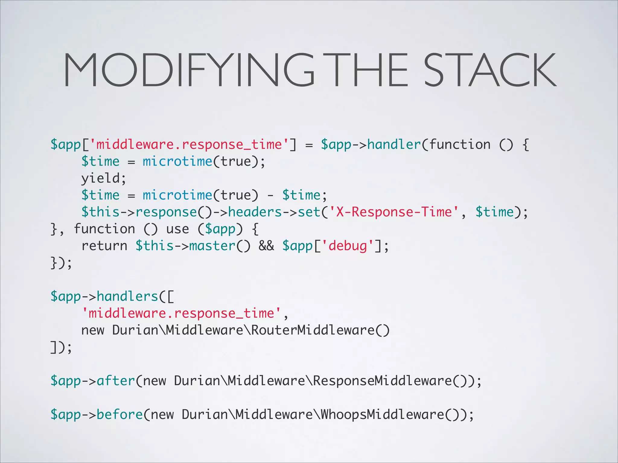 MODIFYING THE STACK
$app['middleware.response_time'] = $app->handler(function () {	
$time = microtime(true);	
yield;	
$time = microtime(true) - $time;	
$this->response()->headers->set('X-Response-Time', $time);	
}, function () use ($app) {	
return $this->master() && $app['debug'];	
});	

!
$app->handlers([	
'middleware.response_time',	
new DurianMiddlewareRouterMiddleware()	
]);	

!
$app->after(new DurianMiddlewareResponseMiddleware());	

!
$app->before(new DurianMiddlewareWhoopsMiddleware());

 