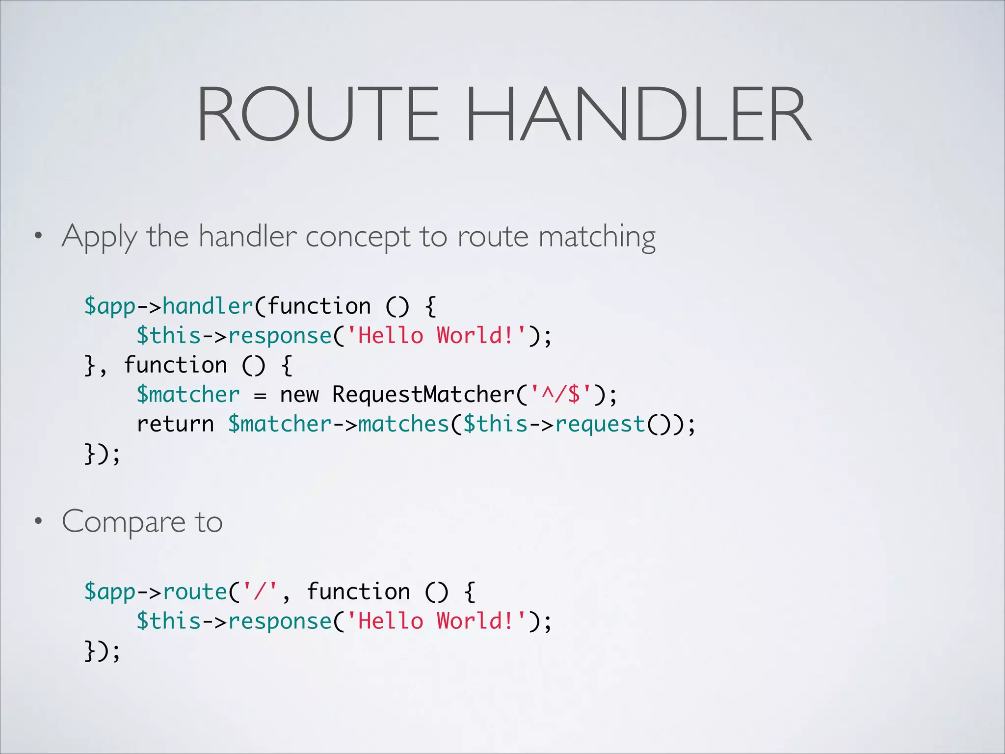 ROUTE HANDLER
•

Apply the handler concept to route matching	

 
$app->handler(function () {	
$this->response('Hello World!');	
}, function () {	
$matcher = new RequestMatcher('^/$');	
return $matcher->matches($this->request());	
});	

•

Compare to	

 
$app->route('/', function () {	
$this->response('Hello World!');	
});	

 