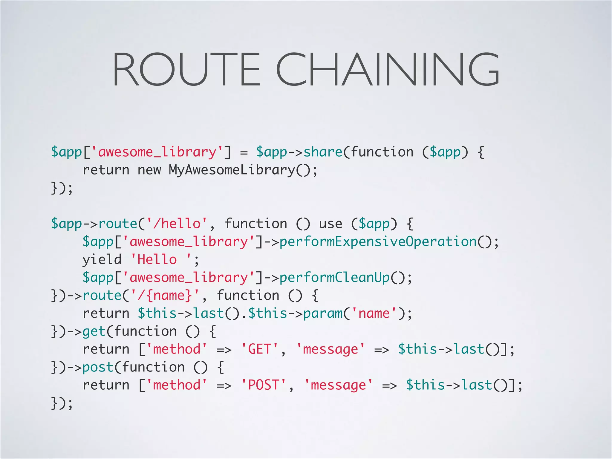 ROUTE CHAINING
$app['awesome_library'] = $app->share(function ($app) {	
return new MyAwesomeLibrary();	
});	

!
$app->route('/hello', function () use ($app) {	
$app['awesome_library']->performExpensiveOperation();	
yield 'Hello ';	
$app['awesome_library']->performCleanUp();	
})->route('/{name}', function () {	
return $this->last().$this->param('name');	
})->get(function () {	
return ['method' => 'GET', 'message' => $this->last()];	
})->post(function () {	
return ['method' => 'POST', 'message' => $this->last()];	
});

 