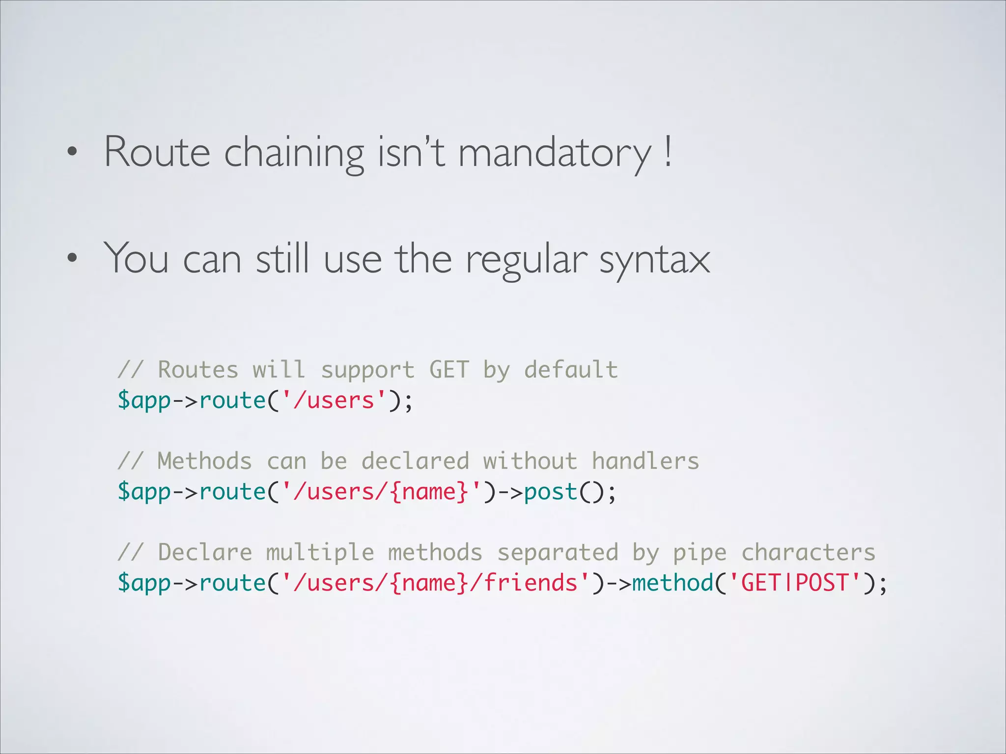 •

Route chaining isn’t mandatory !	


•

You can still use the regular syntax 
// Routes will support GET by default	
$app->route('/users');	

!
// Methods can be declared without handlers	
$app->route('/users/{name}')->post();	

!
// Declare multiple methods separated by pipe characters	
$app->route('/users/{name}/friends')->method('GET|POST');	

 