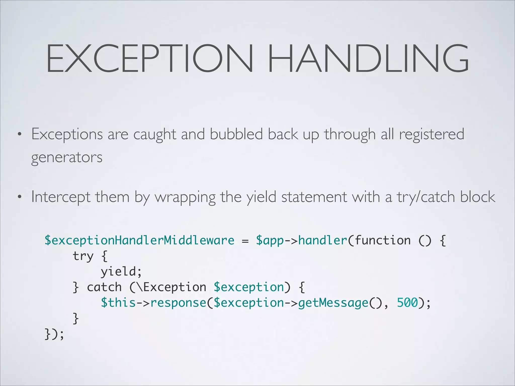 EXCEPTION HANDLING
•

Exceptions are caught and bubbled back up through all registered
generators	


•

Intercept them by wrapping the yield statement with a try/catch block 
$exceptionHandlerMiddleware = $app->handler(function () {	
try {	
yield;	
} catch (Exception $exception) {	
$this->response($exception->getMessage(), 500);	
}	
});

 