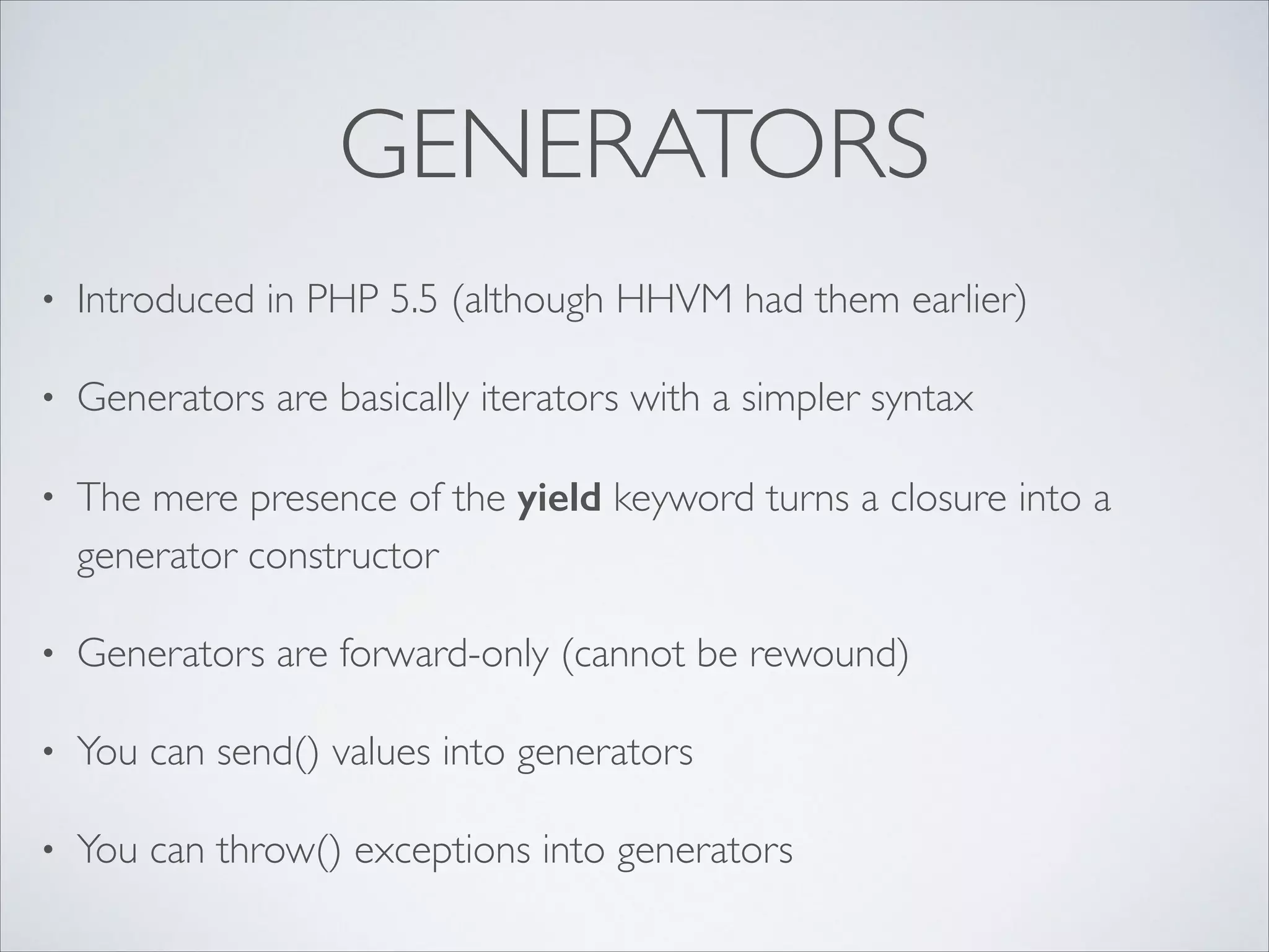GENERATORS
•

Introduced in PHP 5.5 (although HHVM had them earlier)	


•

Generators are basically iterators with a simpler syntax	


•

The mere presence of the yield keyword turns a closure into a
generator constructor	


•

Generators are forward-only (cannot be rewound)	


•

You can send() values into generators	


•

You can throw() exceptions into generators

 
