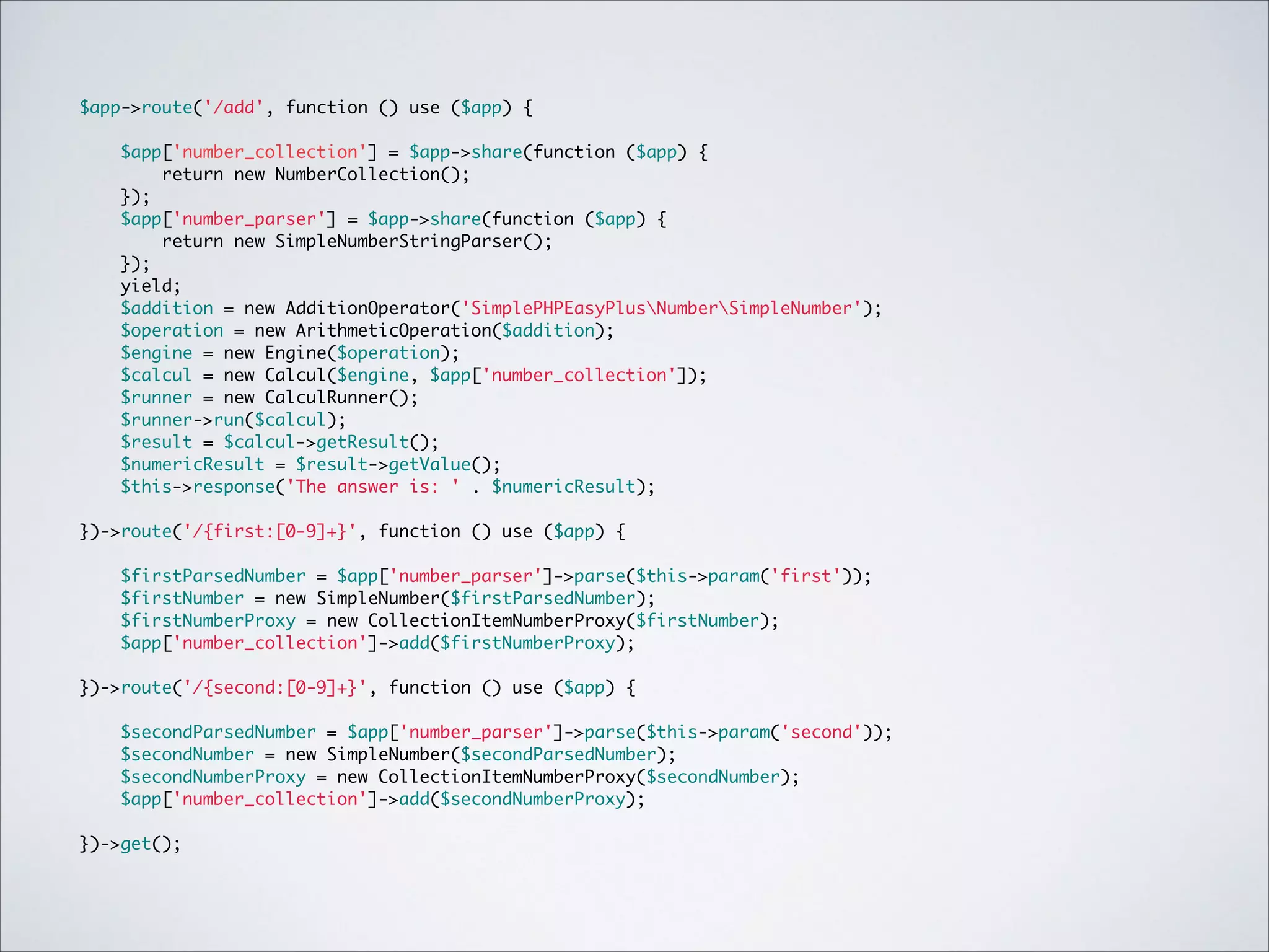$app->route('/add', function () use ($app) { 
 
$app['number_collection'] = $app->share(function ($app) {	
return new NumberCollection();	
});	
$app['number_parser'] = $app->share(function ($app) {	
return new SimpleNumberStringParser();	
});"
yield;	
$addition = new AdditionOperator('SimplePHPEasyPlusNumberSimpleNumber');	
$operation = new ArithmeticOperation($addition);	
$engine = new Engine($operation);	
$calcul = new Calcul($engine, $app['number_collection']);	
$runner = new CalculRunner();	
$runner->run($calcul);	
$result = $calcul->getResult();	
$numericResult = $result->getValue();	
$this->response('The answer is: ' . $numericResult); 
})->route('/{first:[0-9]+}', function () use ($app) { 
$firstParsedNumber = $app['number_parser']->parse($this->param('first'));	
$firstNumber = new SimpleNumber($firstParsedNumber);	
$firstNumberProxy = new CollectionItemNumberProxy($firstNumber);	
$app['number_collection']->add($firstNumberProxy); 
})->route('/{second:[0-9]+}', function () use ($app) { 
$secondParsedNumber = $app['number_parser']->parse($this->param('second'));	
$secondNumber = new SimpleNumber($secondParsedNumber);	
$secondNumberProxy = new CollectionItemNumberProxy($secondNumber);	
$app['number_collection']->add($secondNumberProxy); 
})->get();

 