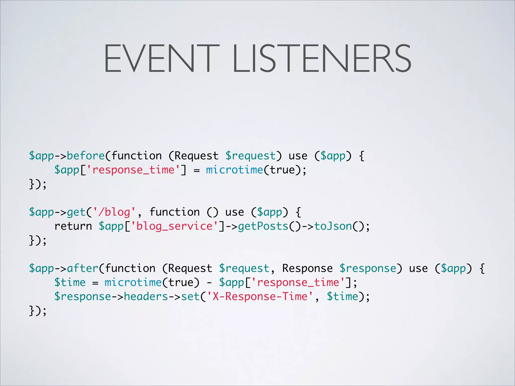 EVENT LISTENERS
$app->before(function (Request $request) use ($app) {	
$app['response_time'] = microtime(true);	
});	
 	
$app->get('/blog', function () use ($app) {	
return $app['blog_service']->getPosts()->toJson();	
});	
 	
$app->after(function (Request $request, Response $response) use ($app) {	
$time = microtime(true) - $app['response_time'];	
$response->headers->set('X-Response-Time', $time);	
});

 