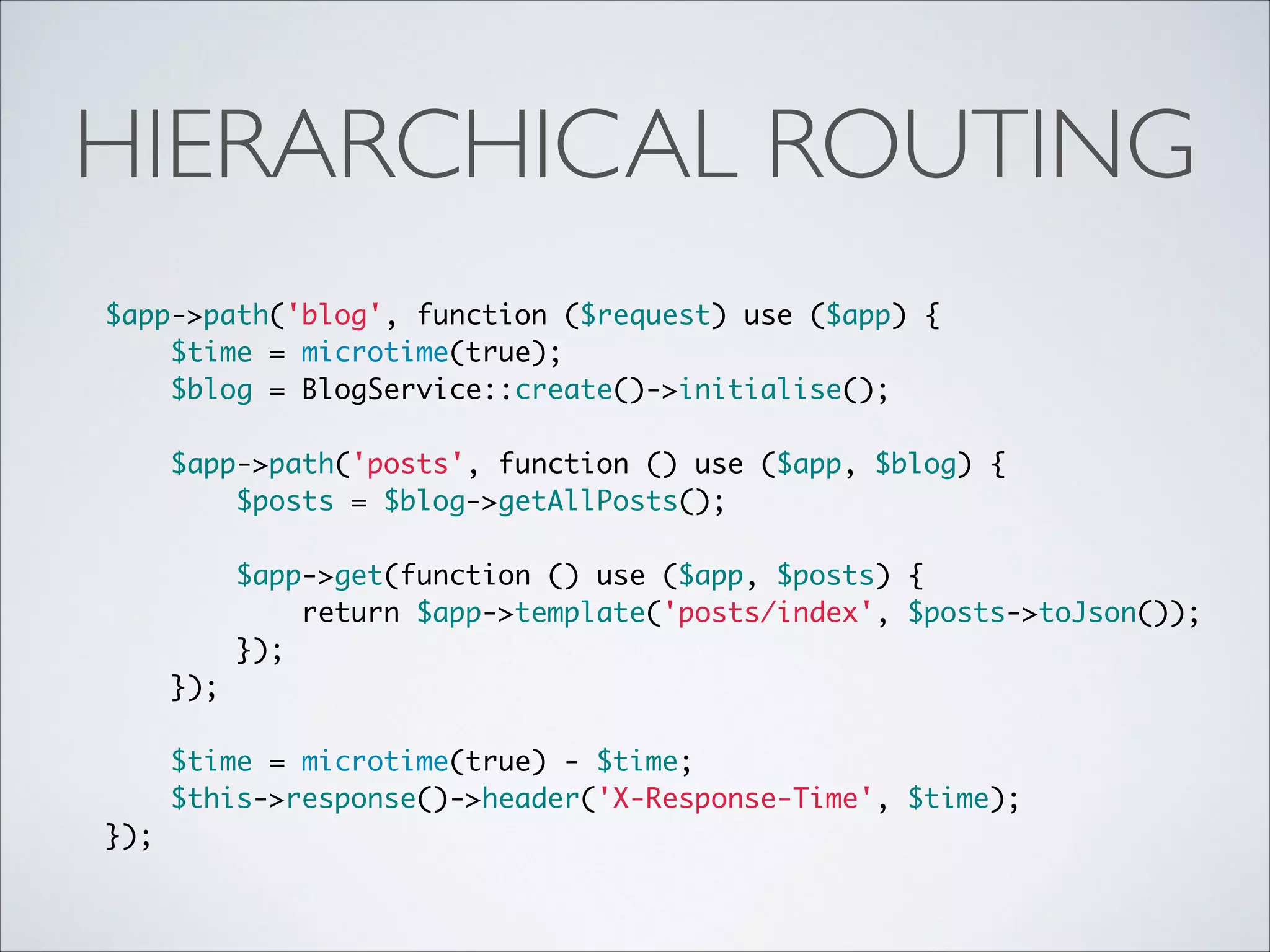HIERARCHICAL ROUTING
$app->path('blog', function ($request) use ($app) {	
$time = microtime(true);	
$blog = BlogService::create()->initialise();	
 	
$app->path('posts', function () use ($app, $blog) {	
$posts = $blog->getAllPosts();	
 	
$app->get(function () use ($app, $posts) {	
return $app->template('posts/index', $posts->toJson());	
});	
});	
 	
$time = microtime(true) - $time;	
$this->response()->header('X-Response-Time', $time);	
});

 
