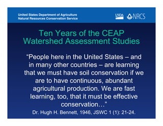 Ten Years of the CEAP
Watershed Assessment Studies
“People here in the United States – and
in many other countries – are learning
that we must have soil conservation if we
are to have continuous, abundant
agricultural production. We are fast
learning, too, that it must be effective
conservation…”
Dr. Hugh H. Bennett, 1946, JSWC 1 (1): 21-24.
 