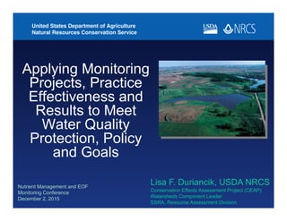 Nutrient Management and EOF
Monitoring Conference
December 2, 2015
Applying Monitoring
Projects, Practice
Effectiveness and
Results to Meet
Water Quality
Protection, Policy
and Goals
Lisa F. Duriancik, USDA NRCS
Conservation Effects Assessment Project (CEAP)
Watersheds Component Leader
SSRA, Resource Assessment Division
 