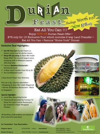 Enjoy 50% off Durian Feast Offer ! 
                                      $78 only for 1D Exclusive Tour which includes 2 way Land Transfer +
                                                                                                                                                  	
                                            Eat All You Can !!!
                                                                                                                                                                                                                                                                                                                                                                                          Package W
                                                                                                                                                                                                                                                                                                                                                                                                OW
                                                                                                                                                                                                                                                                                                                                                                                                   or th $150
                                                                                                                                                                                                                                                                                                                                                                                                    $78only
                                                                                                                                                                                                                                                                                                                                                                                                            	

                                                                                                                                                                                                                                                                                                                                                                                                                             N
                                                                                                                                                                                                                                                                                                                                                                                                                                                                                                    	





                                                 Eat All You Can + Famous “Home Cook” Dinner 
 Exclusive	
  Deal	
  Highlights:-­‐	
  
 	
  
 ü  Eat-­‐All-­‐You-­‐Can	
  Durian	
  Feast	
  is	
  a	
  
       dream	
  come	
  true	
  for	
  durian	
  lovers.	
  
 ü  Shop-­‐0ll-­‐you-­‐drop	
  at	
  Aeon	
  Bkt	
  Indah	
  
       Mega	
  Mall,	
  The	
  second	
  largest	
  Jusco	
  
       shopping	
  mall	
  in	
  Malaysia	
  (approx	
  
       100	
  shop	
  lots)	
  
 ü  Famous	
  Bamboo	
  Restaurant	
  –	
  
       Homecook	
  Food	
  
 ü  2-­‐Way	
  Land	
  Transfer	
  from	
  SG	
  to	
  JB	
  
 ü  Air-­‐CondiAoned	
  Coach	
  
 	
  
 1	
  Day	
  Durian	
  Feast	
  Tour	
  iAnerary:	
  	
  
 	
  
 Pick	
  up	
  in	
  Sg	
  -­‐>Durian	
  plantaAon	
  -­‐
 >Shopping	
  at	
  Aeon	
  Bkt	
  Indah	
  Megamall	
  
 -­‐>Dinner	
  @	
  Bamboo	
  Restaurant	
  -­‐>Back	
  
 to	
  Singapore	
  

 Special	
  Highlight:-­‐	
  
 Ø  Local	
  Mou	
  Sang	
  King	
  Durian	
                                                                                                                                                                                                                                                                                                                                                                                                    From 1st Jun – 31st Aug 2012.
 Ø  Features	
  &	
  rewarded	
  by	
  Famous	
  TV	
  
     Show	
  for	
  Local	
  Cuisine	
  Restaurant,	
  
     Eg:	
  Emperor's	
  Paper	
  Wrapped	
  
     Chicken	
  


 All	
  booking	
  conﬁrma/ons	
  are	
  based	
  on	
  
 ﬁrst-­‐come-­‐ﬁrst-­‐pay	
  basis.	
  
 	
  
 	
  
For	
  Tamariska’s	
  	
  Tour	
  Reserva0on	
  :	
  
	
  
	
  
Singapore	
  Agency	
  	
  	
  	
  	
  	
  	
  	
  	
  	
  	
  :	
  	
  	
  	
  	
  	
  	
  	
  	
  	
  	
  	
  	
  	
  	
  	
  +65	
  82232344	
  	
  	
  	
  	
  (	
  Alice	
  )	
   Interna0onal	
  	
  	
  	
  	
  	
  	
  	
  	
  :	
  	
  	
  	
  	
  	
  	
  	
  	
  	
  	
  	
  	
  	
  	
  	
  +6012	
  8600787	
  	
  (	
  Clive	
  )	
  
	
                                                                                                                                                                                     	
  	
  	
  	
  	
  	
  	
  	
  	
  	
  	
  	
  	
  	
  	
  	
  	
  	
  	
  	
  	
  	
  	
  	
  	
  	
  	
  	
  	
  	
  	
  	
  	
  	
  	
  	
  	
  	
  	
  	
  	
  	
  	
  	
  	
  	
  	
  	
  	
  	
  	
  +6012	
  8032336	
  	
  (	
  Aiden	
  )	
  
Malaysia	
  M.Agency	
  	
  	
  	
  	
  	
  	
  	
  :	
  	
  	
  	
  	
  	
  	
  	
  	
  	
  	
  	
  	
  	
  	
  	
  +6016	
  7627684	
  	
  (	
  Vyonne	
  )	
   Email/Enquiries	
  	
  	
  	
  :	
  	
  	
  	
  	
  	
  	
  	
  	
  	
  	
  	
  	
  	
  	
  	
  	
  tour@tamariska-­‐soluAons.com	
                                                                                                                                               Together We Care, Together we Achieve !
                                                                                                                                                                                                                                                                                                                                                                                                                                                         	
  	
  www.tamariska-­‐soluAons.com	
  
 