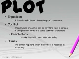 PLOT
• Exposition
     • It is an introduction to the setting and characters.
• Conflict
     • This struggle or conflict can be anything from a concept
       in one person’s head to a battle between characters
  – Complications
             » make the conflict even more interesting.

• Climax
     • The climax happens when the conflict is resolved in
       some way.
 