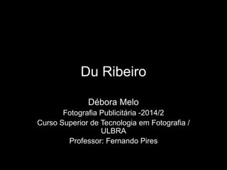 Du Ribeiro 
Débora Melo 
Fotografia Publicitária -2014/2 
Curso Superior de Tecnologia em Fotografia / 
ULBRA 
Professor: Fernando Pires 
 
