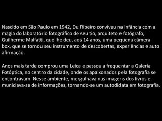Nascido em São Paulo em 1942, Du Ribeiro conviveu na infância com a
magia do laboratório fotográfico de seu tio, arquiteto e fotógrafo,
Guilherme Malfatti, que lhe deu, aos 14 anos, uma pequena câmera
box, que se tornou seu instrumento de descobertas, experiências e auto
afirmação.
Anos mais tarde comprou uma Leica e passou a frequentar a Galeria
Fotóptica, no centro da cidade, onde os apaixonados pela fotografia se
encontravam. Nesse ambiente, mergulhava nas imagens dos livros e
municiava-se de informações, tornando-se um autodidata em fotografia.
 