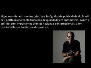 Hoje, considerado um dos principais fotógrafos de publicidade do Brasil,
seu portfólio apresenta trabalhos de qualidade em automóveis, aviões e
still life, com importantes clientes nacionais e internacionais, além
dos trabalhos autorais que desenvolve.
 