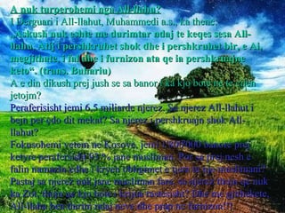 A nuk turperohemi nga All-llahu? I Derguari i All-llahut, Muhammedi a.s., ka thene: „ Askush nuk eshte me durimtar ndaj te keqes sesa All-llahu, Atij i pershkruhet shok dhe i pershkruhet bir, e Ai, megjithate, i fal dhe i furnizon ata qe ia pershkruajne keto“. (trans. Buhariu) A e din dikush prej jush se sa banor i ka kjo bote ne te cilen jetojm? Peraferisisht jemi 6,5 miliarde njerez. Sa njerez All-llahut i bejn per çdo dit mekat? Sa njerez i pershkruajn shok All-llahut? Fokusohemi vetem ne Kosove, jemi 1'800'000 banore prej ketyre perafersisht 93 % jane musliman. Por sa prej nesh e falin namazin edhe i kryen obligimet e tjera te nje muslimani? Pastaj sa njerez nuk jane musliman fare, sa njerez thojn qe nuk ka Zot, thojn qe kjo bote i krijua rastesisht? Dhe me gjithekete, All-llahu ben durim ndaj neve dhe prap ne furnizon!!! 