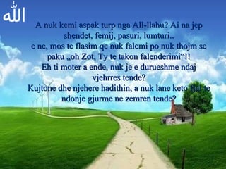 الله A nuk kemi aspak turp nga All-llahu? Ai na jep shendet, femij, pasuri, lumturi.. e ne, mos te flasim qe nuk falemi po nuk thojm se paku „oh Zot, Ty te takon falenderimi“!! Eh ti moter a ende, nuk je e durueshme ndaj vjehrres tende? Kujtone dhe njehere hadithin, a nuk lane keto fjal te ndonje gjurme ne zemren tende? 