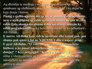 Aq dhimbje te medhaja i mere per ato pak qaste qe ka qendruare ne xhehenem, sa qe kejt kenaqsit qe i ka shijur ne kete dunja i harron. Pastaj e sjellin njeriun me qe me se shumti eshte sprovuar, nese e njeh dikend qe eshte sprovuar shume ky per te cilin eshte fjala akoma me shume eshte sprovuar, mirepo ky eshte prej xhennetlive,  ka bere durim/saber , e ka adhuruare All-llahun .. E merre All-llahu kete rob te sprovuar dhe vetem pak, per shume pak qaste e fut ne XHENNET dhe e nxjerr prap. E pyet All-llahu :“O robi im, a ke shijuar ndonjehere hidhesi, a ke pasur ndonjehere telashe (ne dunja)“ ? Ky i pergjigjet: “Kurre o Zoti im“!  Begatite, te mirat e xhennetit bejn qe ti ti harrosh te gjithat, nuk te bjen ndonjehere ne mendje se ti ne dunja ka kaluar nje jete me sprova te shumta   